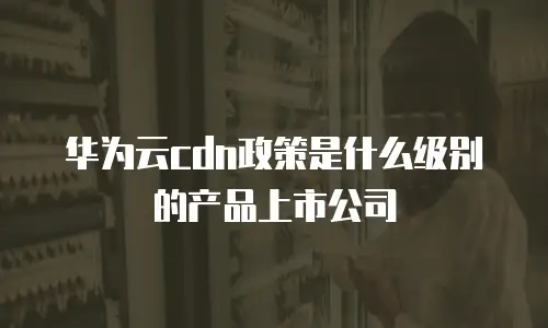 华为云cdn政策是什么级别的产品上市公司