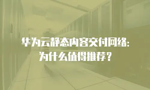 华为云静态内容交付网络：为什么值得推荐？