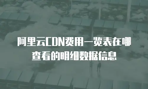 阿里云CDN费用一览表在哪查看的明细数据信息