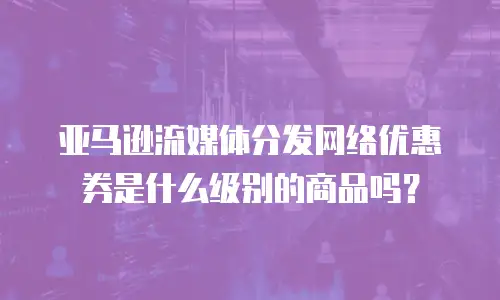 亚马逊流媒体分发网络优惠券是什么级别的商品吗？