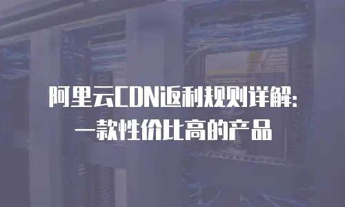 阿里云CDN返利规则详解：一款性价比高的产品