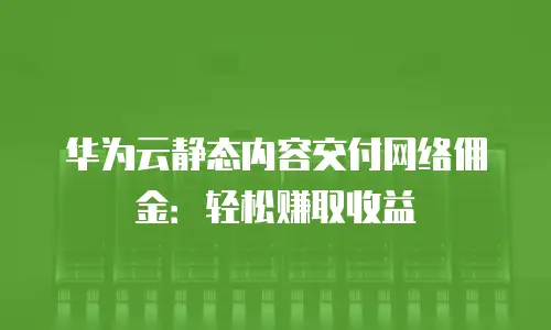 华为云静态内容交付网络佣金：轻松赚取收益