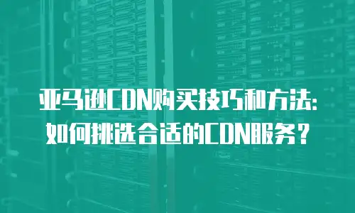 亚马逊CDN购买技巧和方法：如何挑选合适的CDN服务？