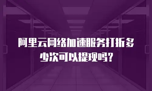 阿里云网络加速服务打折多少次可以提现吗？