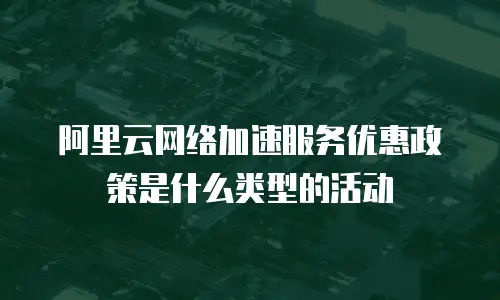 阿里云网络加速服务优惠政策是什么类型的活动