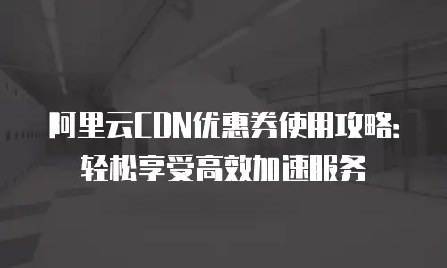 阿里云CDN优惠券使用攻略：轻松享受高效加速服务