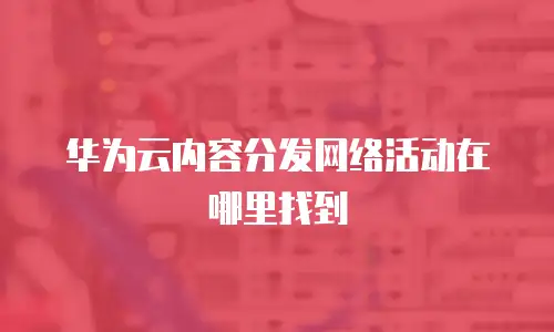华为云内容分发网络活动在哪里找到