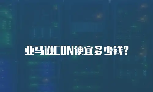 亚马逊CDN便宜多少钱？