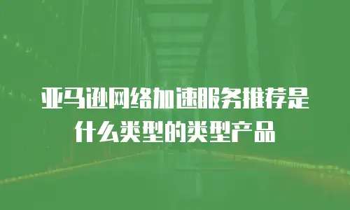亚马逊网络加速服务推荐是什么类型的类型产品
