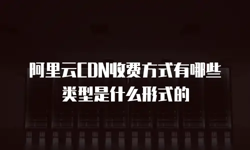 阿里云CDN收费方式有哪些类型是什么形式的