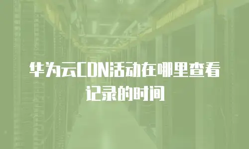 华为云CDN活动在哪里查看记录的时间