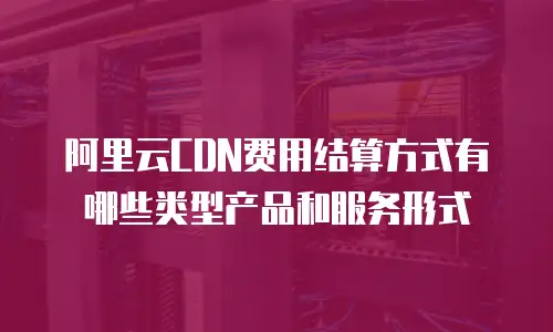阿里云CDN费用结算方式有哪些类型产品和服务形式