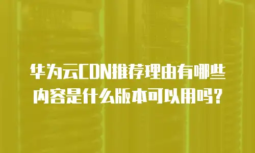 华为云CDN推荐理由有哪些内容是什么版本可以用吗？