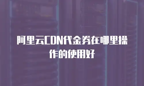 阿里云CDN代金券在哪里操作的使用好