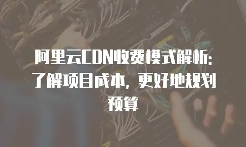 阿里云CDN收费模式解析: 了解项目成本, 更好地规划预算