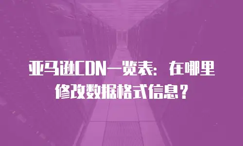亚马逊CDN一览表：在哪里修改数据格式信息？
