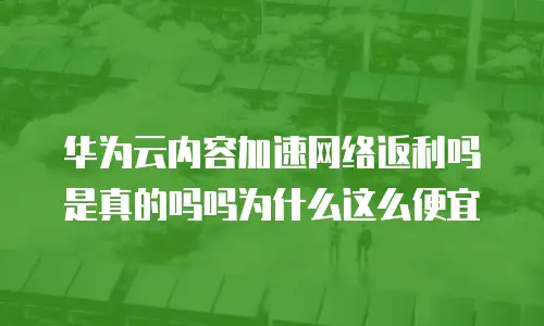 华为云内容加速网络返利吗是真的吗吗为什么这么便宜