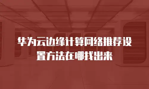 华为云边缘计算网络推荐设置方法在哪找出来