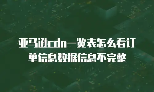 亚马逊cdn一览表怎么看订单信息数据信息不完整