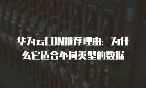 华为云CDN推荐理由：为什么它适合不同类型的数据