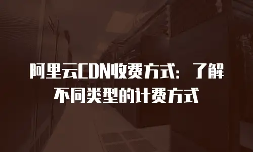 阿里云CDN收费方式：了解不同类型的计费方式