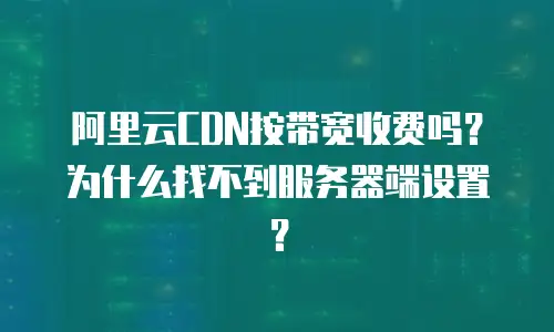 阿里云CDN按带宽收费吗？为什么找不到服务器端设置？