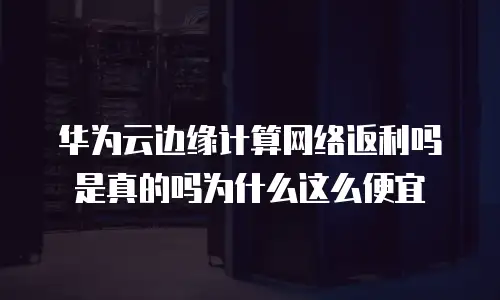 华为云边缘计算网络返利吗是真的吗为什么这么便宜