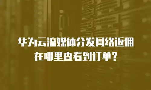 华为云流媒体分发网络返佣在哪里查看到订单？
