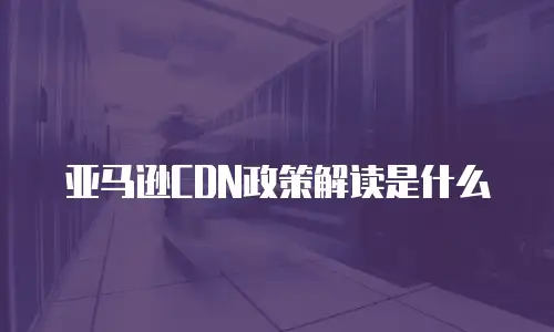 亚马逊CDN政策解读是什么