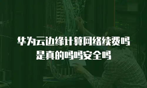 华为云边缘计算网络续费吗是真的吗吗安全吗