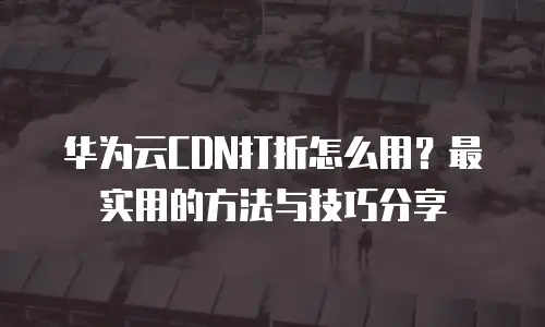 华为云CDN打折怎么用？最实用的方法与技巧分享
