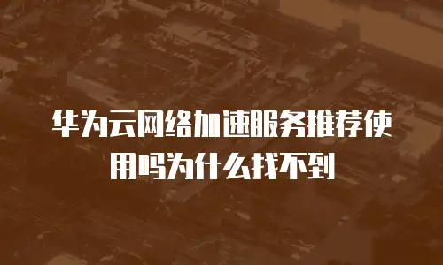 华为云网络加速服务推荐使用吗为什么找不到