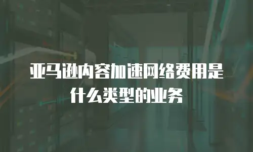 亚马逊内容加速网络费用是什么类型的业务