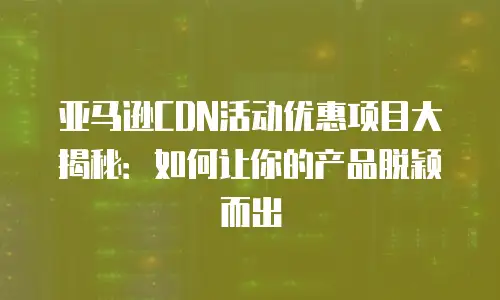 亚马逊CDN活动优惠项目大揭秘：如何让你的产品脱颖而出