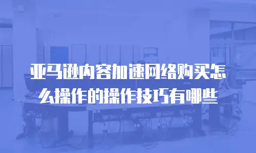 亚马逊内容加速网络购买怎么操作的操作技巧有哪些