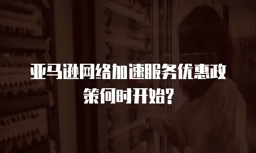 亚马逊网络加速服务优惠政策何时开始?