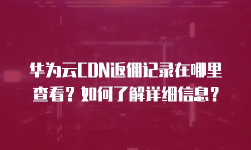 华为云CDN返佣记录在哪里查看？如何了解详细信息？