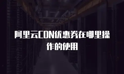 阿里云CDN优惠券在哪里操作的使用