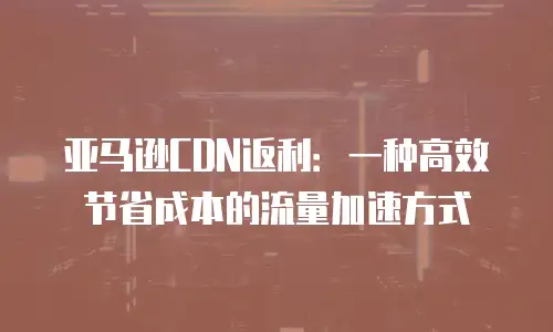 亚马逊CDN返利：一种高效节省成本的流量加速方式