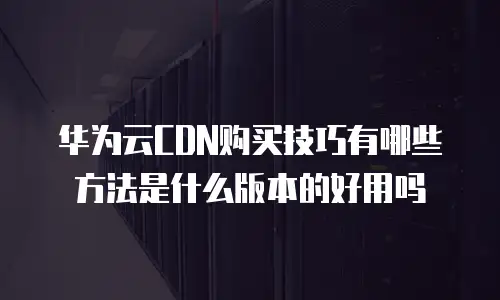 华为云CDN购买技巧有哪些方法是什么版本的好用吗