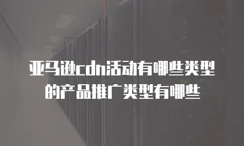 亚马逊cdn活动有哪些类型的产品推广类型有哪些