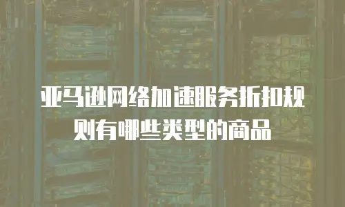 亚马逊网络加速服务折扣规则有哪些类型的商品