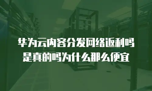 华为云内容分发网络返利吗是真的吗为什么那么便宜