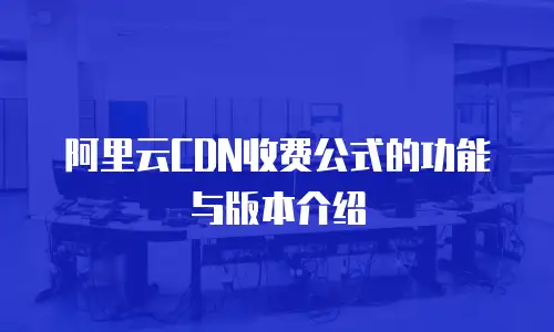 阿里云CDN收费公式的功能与版本介绍