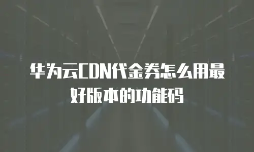 华为云CDN代金券怎么用最好版本的功能码
