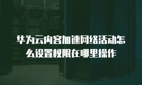 华为云内容加速网络活动怎么设置权限在哪里操作