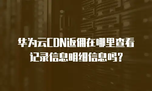 华为云CDN返佣在哪里查看记录信息明细信息吗？