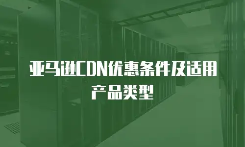 亚马逊CDN优惠条件及适用产品类型
