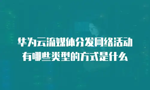 华为云流媒体分发网络活动有哪些类型的方式是什么