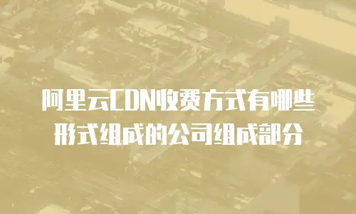 阿里云CDN收费方式有哪些形式组成的公司组成部分